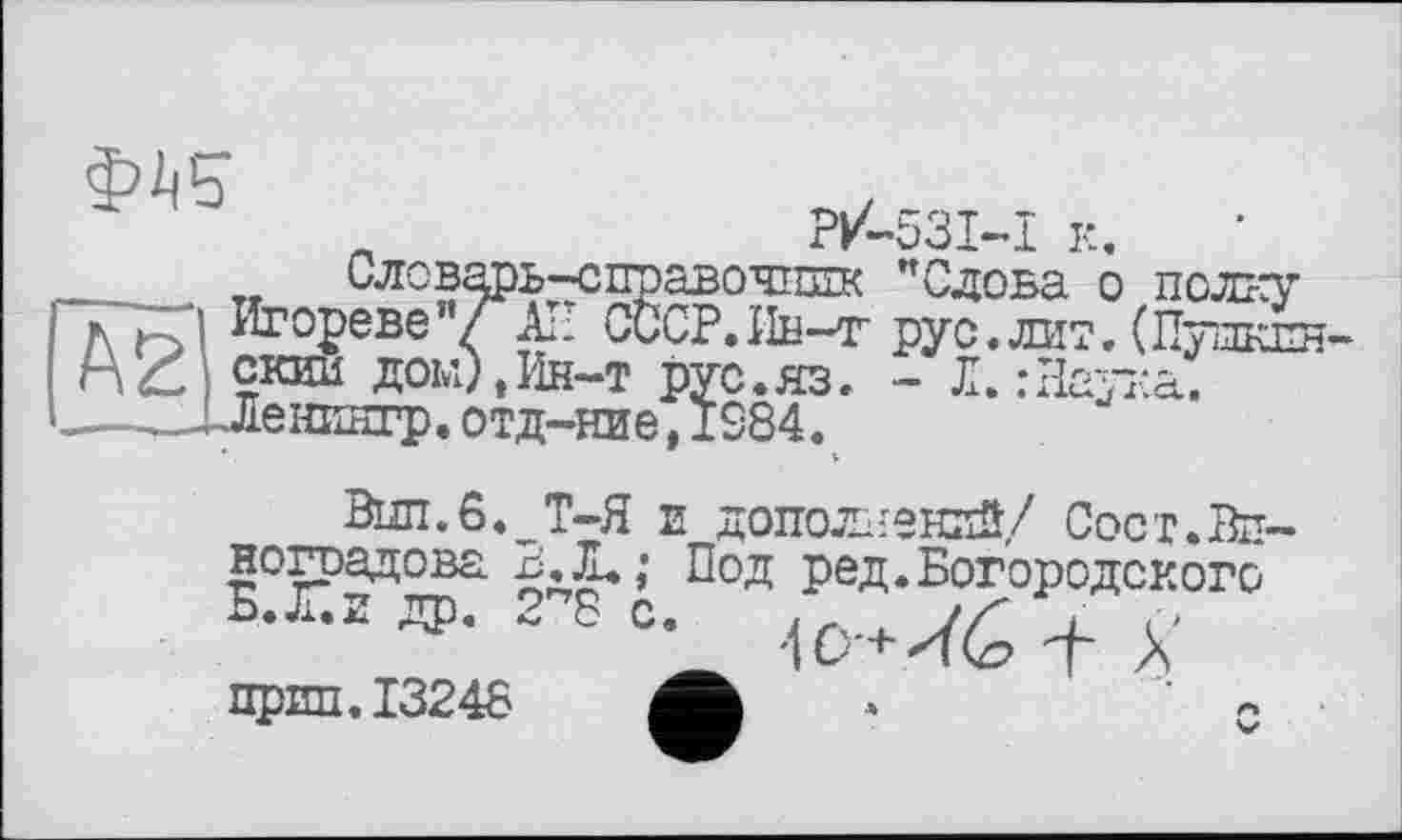 ﻿P/-53I-I к.
Словарь-справочник ’’Слова о полку Игореве"/ All СССР.ІІн-т рус.лит. (Пупкпн-скии дом), Ин-т рус.яз. - Л. : Наука. Ленингр.отд-ние,1S84.
Вып.6._Т-Я и дополнений/ Сост.Вп ноградова Под ред.Богородского
прип.13248